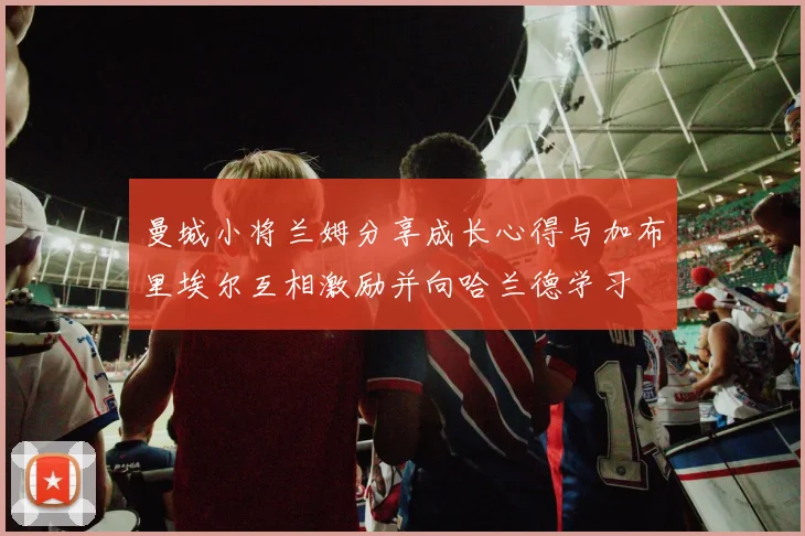 曼城小将兰姆分享成长心得与加布里埃尔互相激励并向哈兰德学习