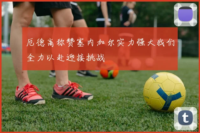厄德高称赞塞内加尔实力强大我们全力以赴迎接挑战