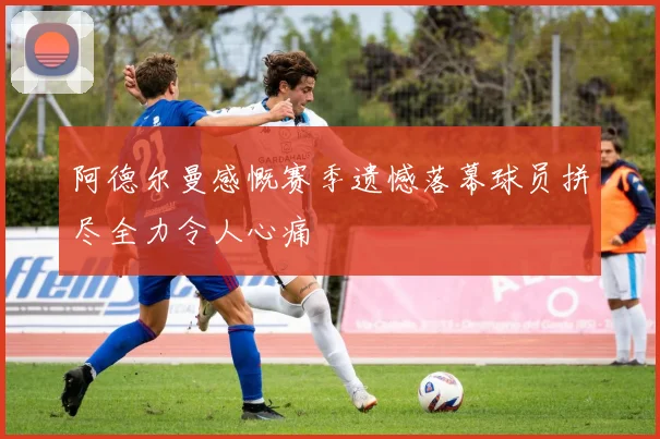 阿德尔曼感慨赛季遗憾落幕球员拼尽全力令人心痛