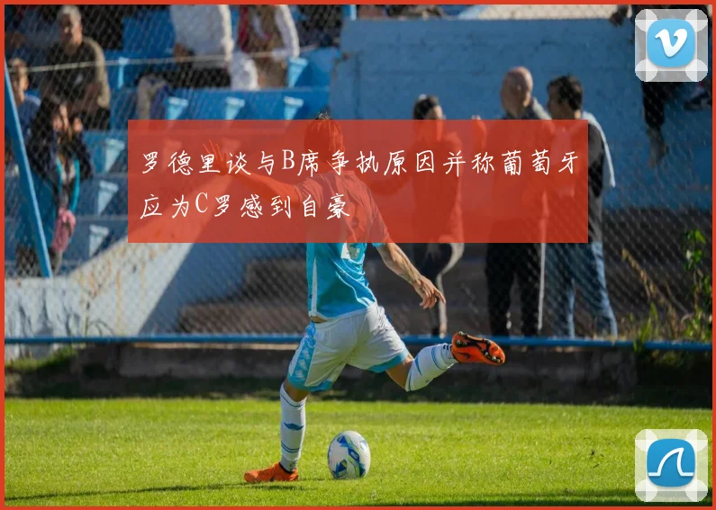 罗德里谈与B席争执原因并称葡萄牙应为C罗感到自豪