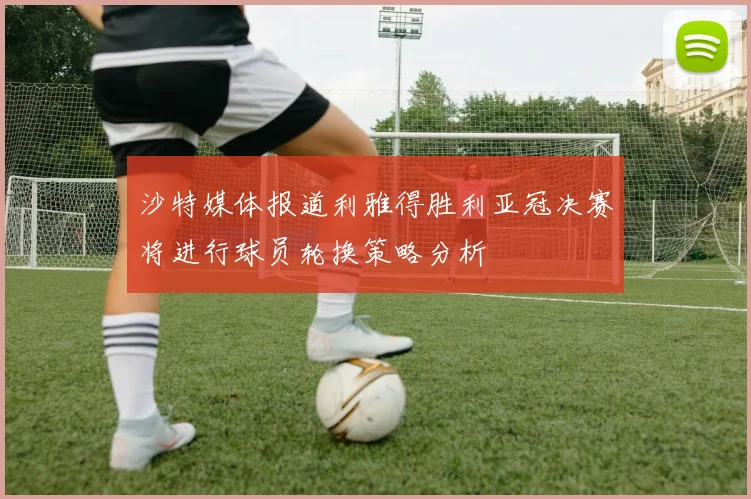 沙特媒体报道利雅得胜利亚冠决赛将进行球员轮换策略分析