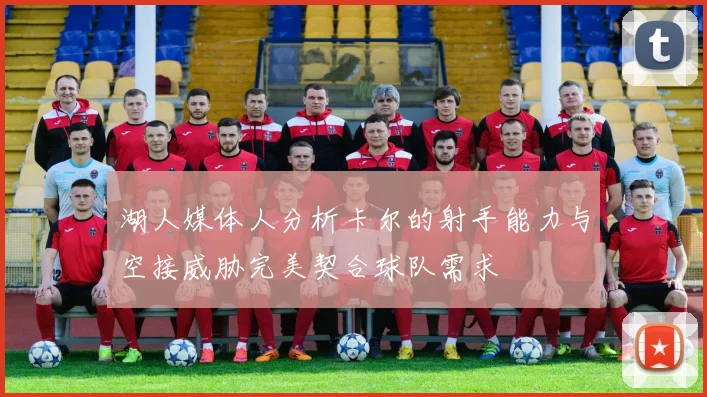 湖人媒体人分析卡尔的射手能力与空接威胁完美契合球队需求