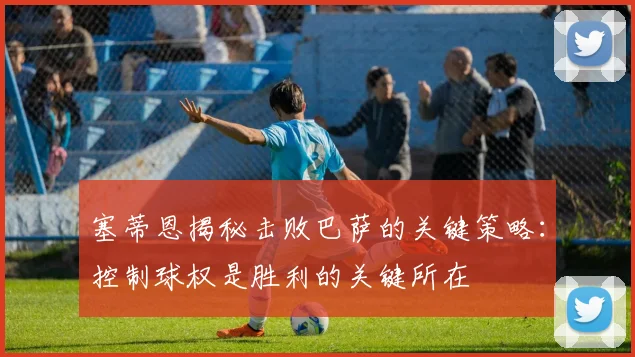 塞蒂恩揭秘击败巴萨的关键策略：控制球权是胜利的关键所在