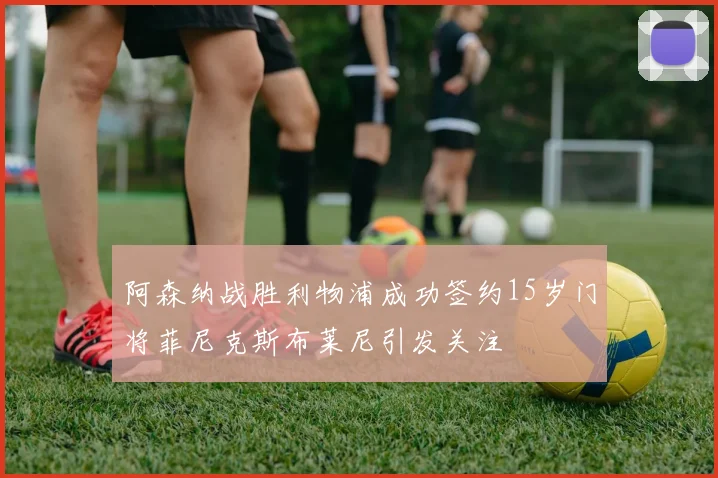 阿森纳战胜利物浦成功签约15岁门将菲尼克斯布莱尼引发关注