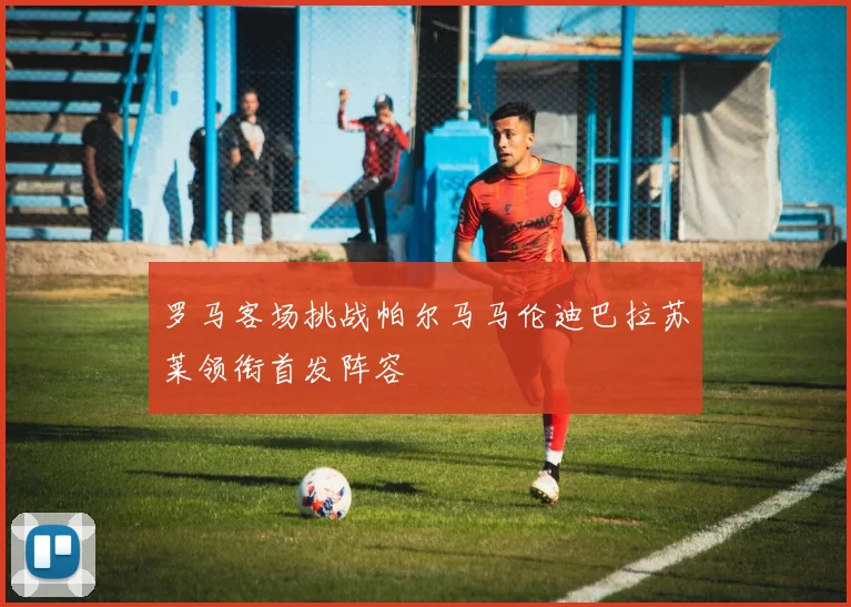 罗马客场挑战帕尔马马伦迪巴拉苏莱领衔首发阵容