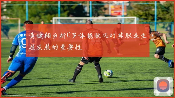 黄健翔分析C罗体能状况对其职业生涯发展的重要性