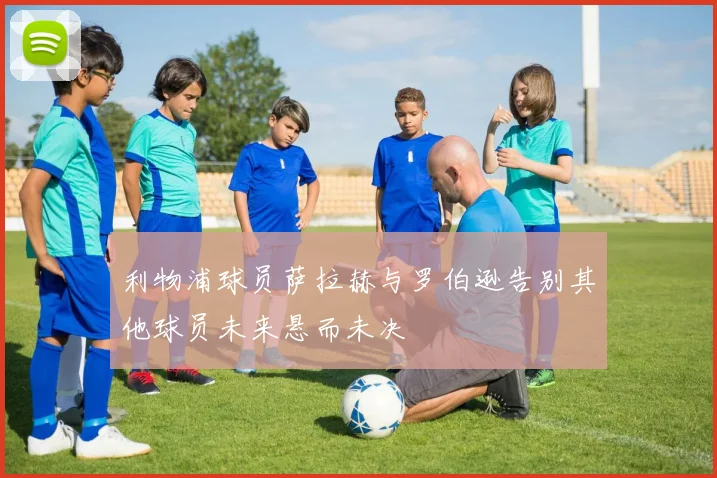 利物浦球员萨拉赫与罗伯逊告别其他球员未来悬而未决