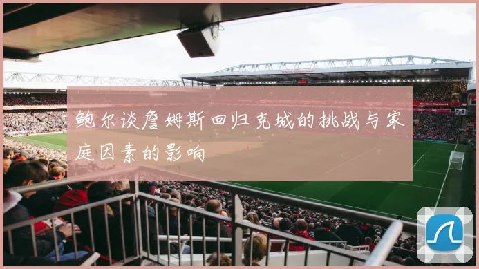 鲍尔谈詹姆斯回归克城的挑战与家庭因素的影响