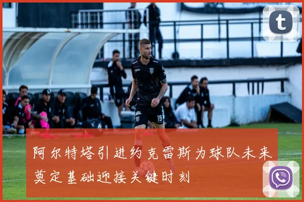阿尔特塔引进约克雷斯为球队未来奠定基础迎接关键时刻