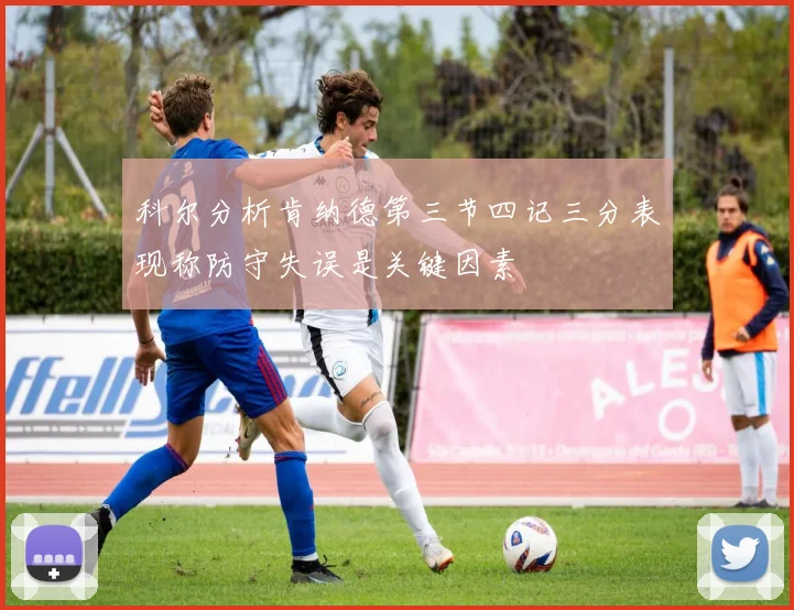 科尔分析肯纳德第三节四记三分表现称防守失误是关键因素
