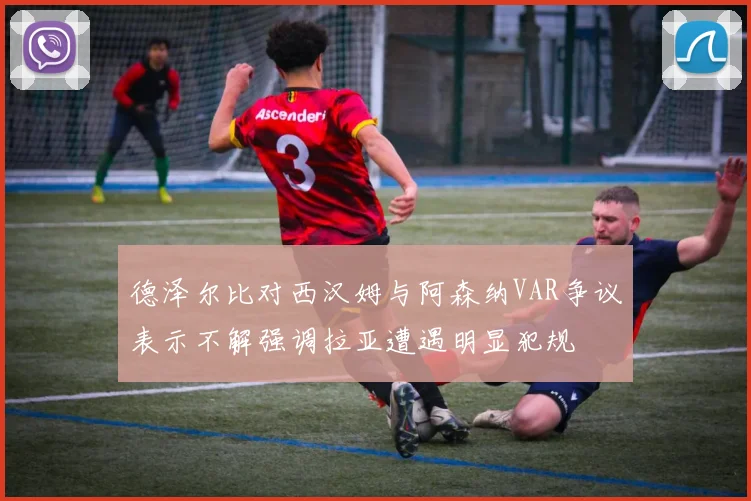 德泽尔比对西汉姆与阿森纳VAR争议表示不解强调拉亚遭遇明显犯规