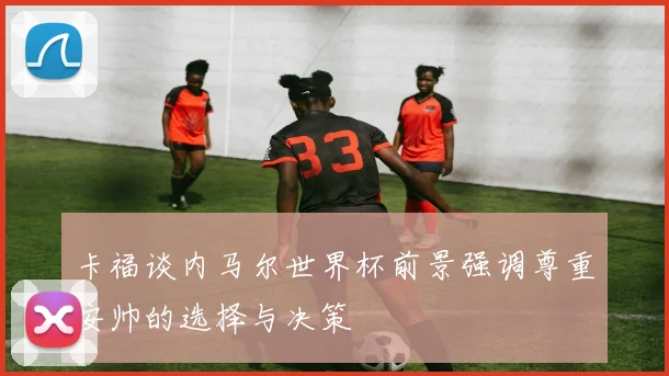 卡福谈内马尔世界杯前景强调尊重安帅的选择与决策