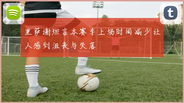 里萨谢坦言本赛季上场时间减少让人感到沮丧与失落