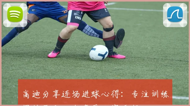 高迪分享连场进球心得：专注训练保持平和心态享受比赛乐趣