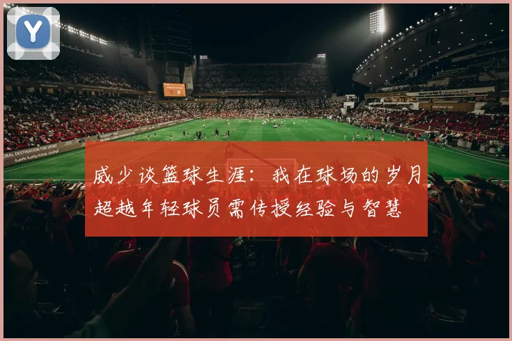 威少谈篮球生涯：我在球场的岁月超越年轻球员需传授经验与智慧