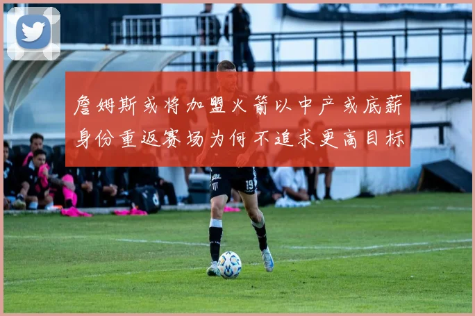 詹姆斯或将加盟火箭以中产或底薪身份重返赛场为何不追求更高目标