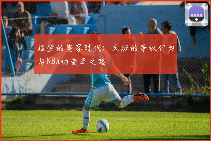 追梦的宽容时代：文班的争议行为与NBA的变革之路