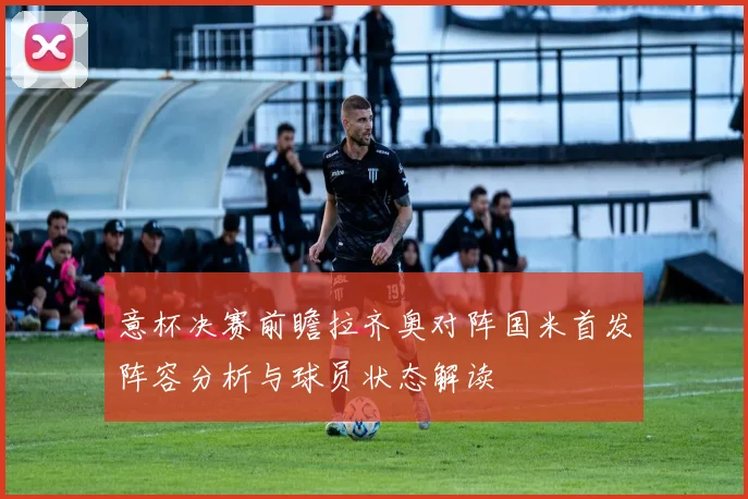 意杯决赛前瞻拉齐奥对阵国米首发阵容分析与球员状态解读