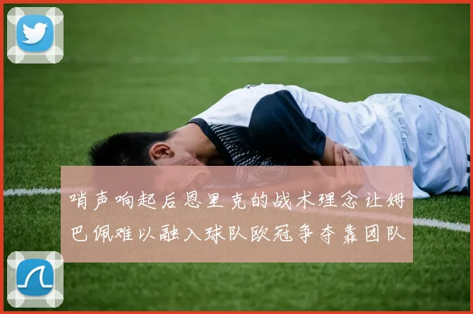哨声响起后恩里克的战术理念让姆巴佩难以融入球队欧冠争夺靠团队配合与跑动