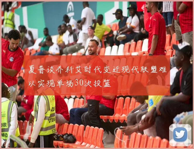 夏普谈乔科艾时代变迁现代联盟难以实现单场30次投篮